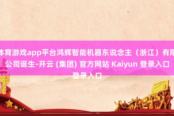 体育游戏app平台鸿辉智能机器东说念主（浙江）有限公司诞生-开云 (集团) 官方网站 Kaiyun 登录入口