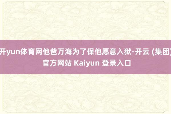 开yun体育网他爸万海为了保他愿意入狱-开云 (集团) 官方网站 Kaiyun 登录入口