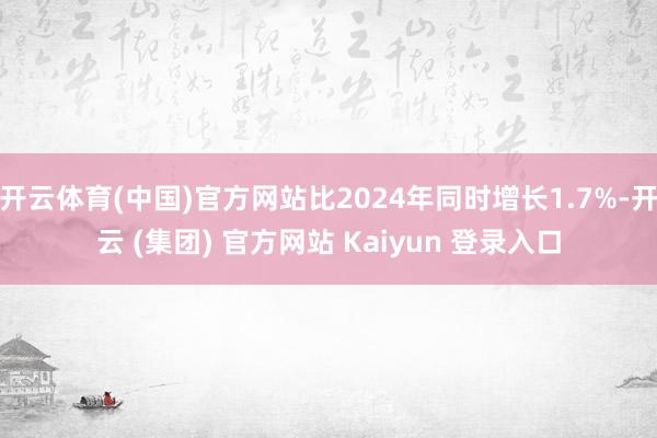 开云体育(中国)官方网站比2024年同时增长1.7%-开云 (集团) 官方网站 Kaiyun 登录入口
