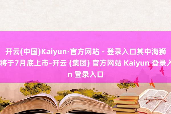 开云(中国)Kaiyun·官方网站 - 登录入口其中海狮06将于7月底上市-开云 (集团) 官方网站 Kaiyun 登录入口