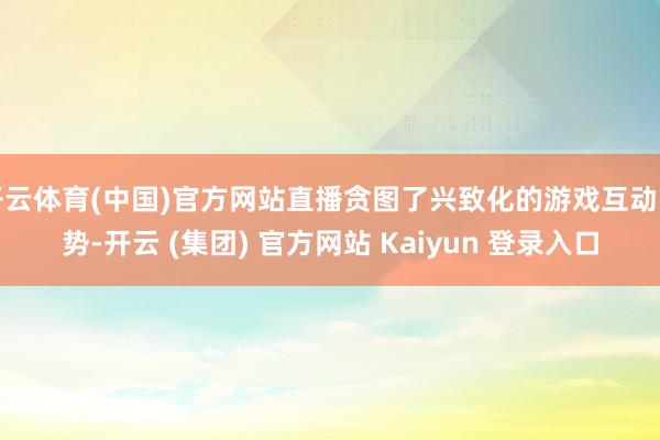 开云体育(中国)官方网站直播贪图了兴致化的游戏互动时势-开云 (集团) 官方网站 Kaiyun 登录入口