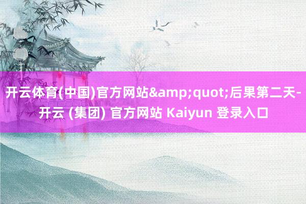 开云体育(中国)官方网站&quot;后果第二天-开云 (集团) 官方网站 Kaiyun 登录入口