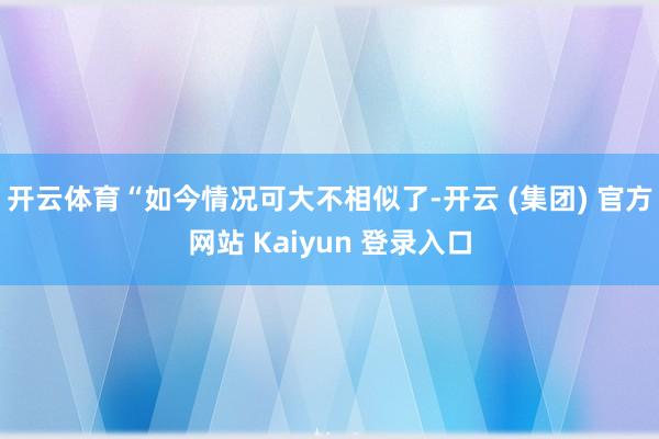 开云体育　　“如今情况可大不相似了-开云 (集团) 官方网站 Kaiyun 登录入口