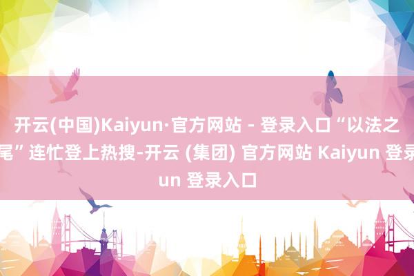 开云(中国)Kaiyun·官方网站 - 登录入口“以法之名烂尾”连忙登上热搜-开云 (集团) 官方网站 Kaiyun 登录入口