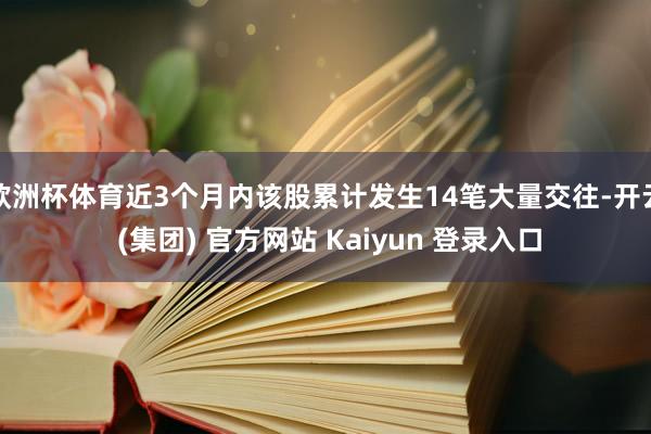 欧洲杯体育近3个月内该股累计发生14笔大量交往-开云 (集团) 官方网站 Kaiyun 登录入口
