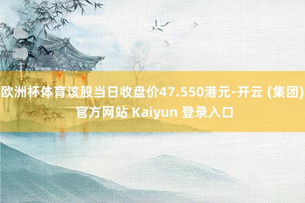 欧洲杯体育该股当日收盘价47.550港元-开云 (集团) 官方网站 Kaiyun 登录入口