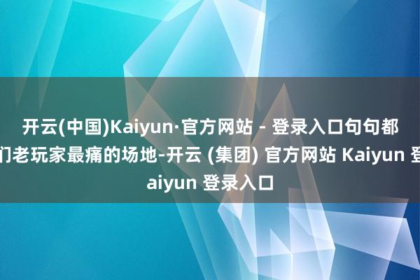 开云(中国)Kaiyun·官方网站 - 登录入口句句都戳在我们老玩家最痛的场地-开云 (集团) 官方网站 Kaiyun 登录入口