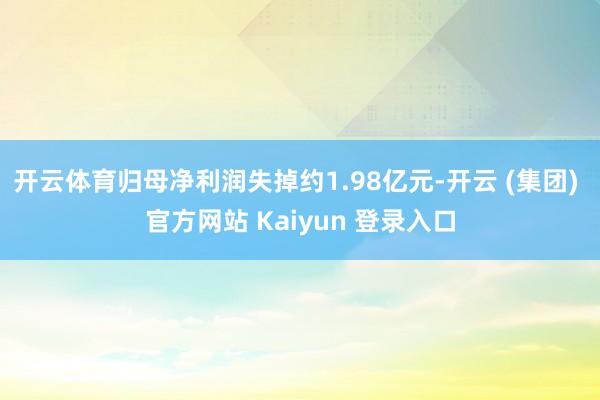 开云体育归母净利润失掉约1.98亿元-开云 (集团) 官方网站 Kaiyun 登录入口