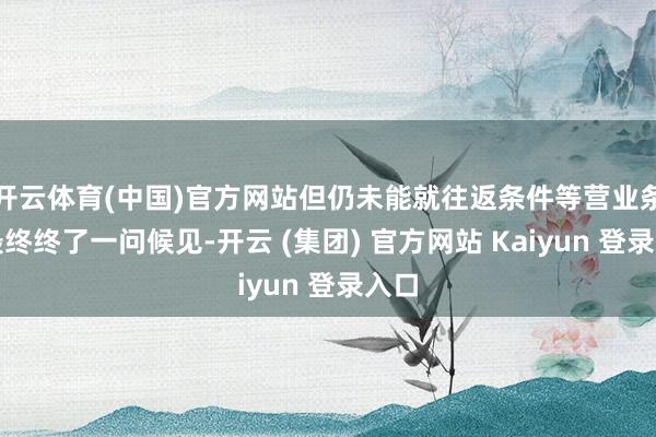 开云体育(中国)官方网站但仍未能就往返条件等营业条件最终终了一问候见-开云 (集团) 官方网站 Kaiyun 登录入口