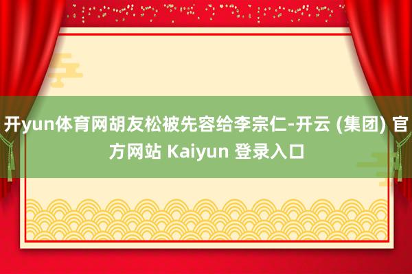 开yun体育网胡友松被先容给李宗仁-开云 (集团) 官方网站 Kaiyun 登录入口