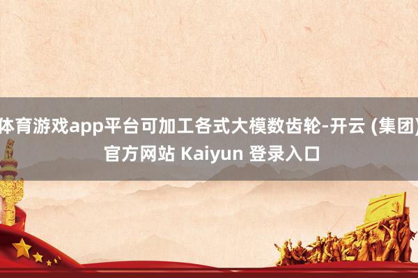 体育游戏app平台可加工各式大模数齿轮-开云 (集团) 官方网站 Kaiyun 登录入口