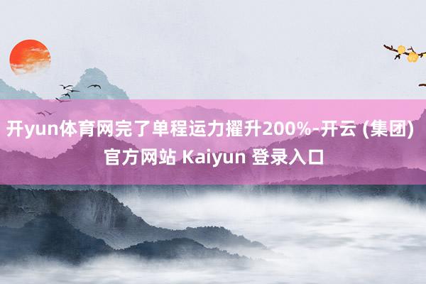 开yun体育网完了单程运力擢升200%-开云 (集团) 官方网站 Kaiyun 登录入口
