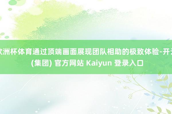 欧洲杯体育通过顶端画面展现团队相助的极致体验-开云 (集团) 官方网站 Kaiyun 登录入口
