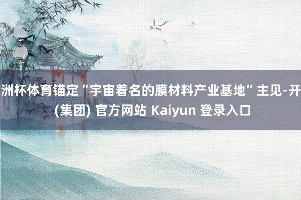 欧洲杯体育锚定“宇宙着名的膜材料产业基地”主见-开云 (集团) 官方网站 Kaiyun 登录入口