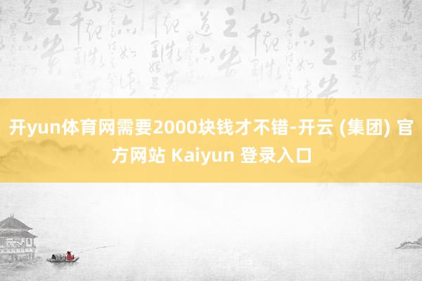 开yun体育网需要2000块钱才不错-开云 (集团) 官方网站 Kaiyun 登录入口