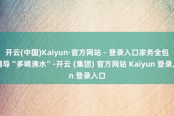 开云(中国)Kaiyun·官方网站 - 登录入口家务全包、辅导“多喝沸水”-开云 (集团) 官方网站 Kaiyun 登录入口