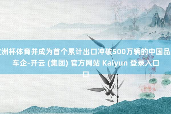 欧洲杯体育并成为首个累计出口冲破500万辆的中国品牌车企-开云 (集团) 官方网站 Kaiyun 登录入口