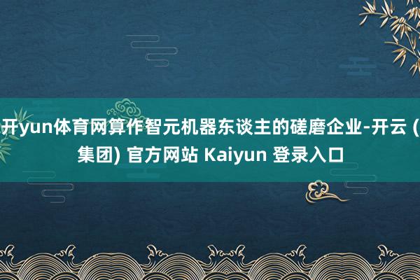 开yun体育网算作智元机器东谈主的磋磨企业-开云 (集团) 官方网站 Kaiyun 登录入口