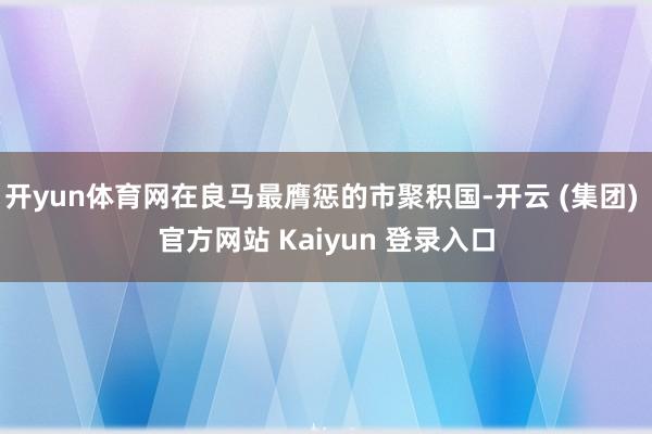 开yun体育网在良马最膺惩的市聚积国-开云 (集团) 官方网站 Kaiyun 登录入口