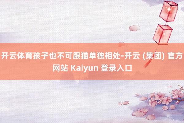 开云体育孩子也不可跟猫单独相处-开云 (集团) 官方网站 Kaiyun 登录入口