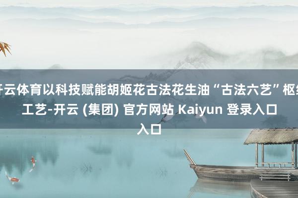 开云体育以科技赋能胡姬花古法花生油“古法六艺”枢纽工艺-开云 (集团) 官方网站 Kaiyun 登录入口