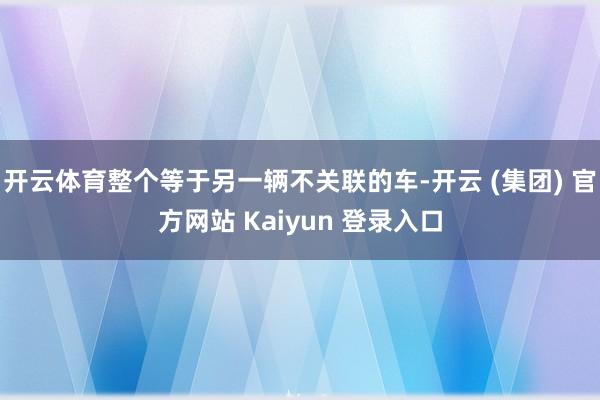 开云体育整个等于另一辆不关联的车-开云 (集团) 官方网站 Kaiyun 登录入口