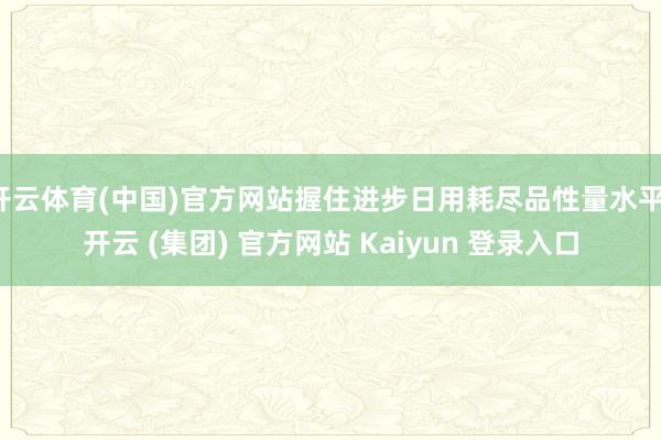 开云体育(中国)官方网站握住进步日用耗尽品性量水平-开云 (集团) 官方网站 Kaiyun 登录入口