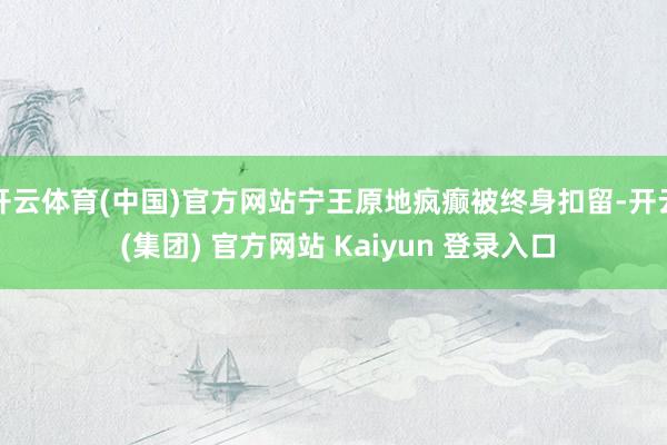 开云体育(中国)官方网站宁王原地疯癫被终身扣留-开云 (集团) 官方网站 Kaiyun 登录入口