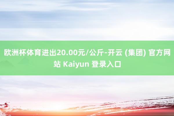 欧洲杯体育进出20.00元/公斤-开云 (集团) 官方网站 Kaiyun 登录入口