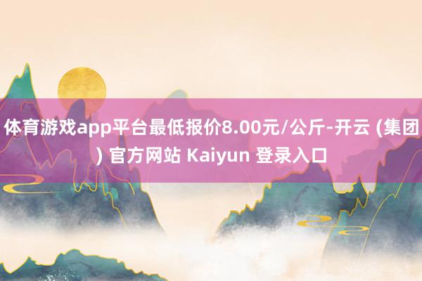 体育游戏app平台最低报价8.00元/公斤-开云 (集团) 官方网站 Kaiyun 登录入口