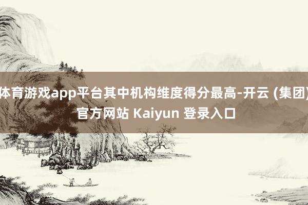 体育游戏app平台其中机构维度得分最高-开云 (集团) 官方网站 Kaiyun 登录入口
