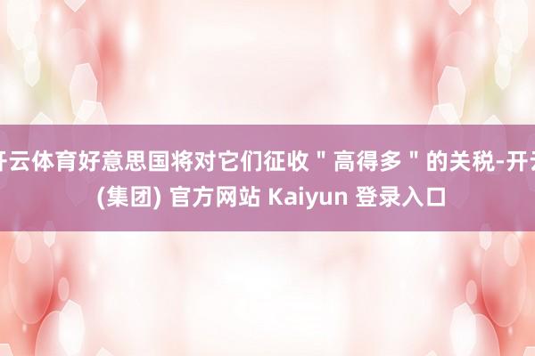 开云体育好意思国将对它们征收＂高得多＂的关税-开云 (集团) 官方网站 Kaiyun 登录入口