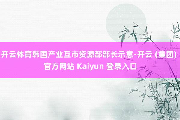 开云体育韩国产业互市资源部部长示意-开云 (集团) 官方网站 Kaiyun 登录入口