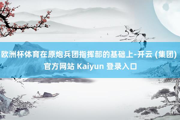 欧洲杯体育在原炮兵团指挥部的基础上-开云 (集团) 官方网站 Kaiyun 登录入口