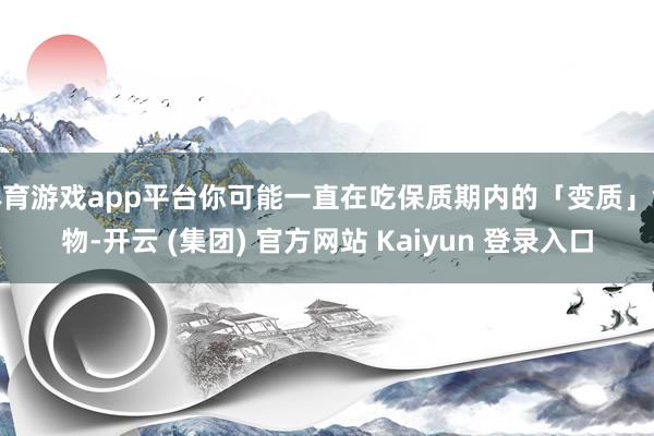 体育游戏app平台你可能一直在吃保质期内的「变质」食物-开云 (集团) 官方网站 Kaiyun 登录入口