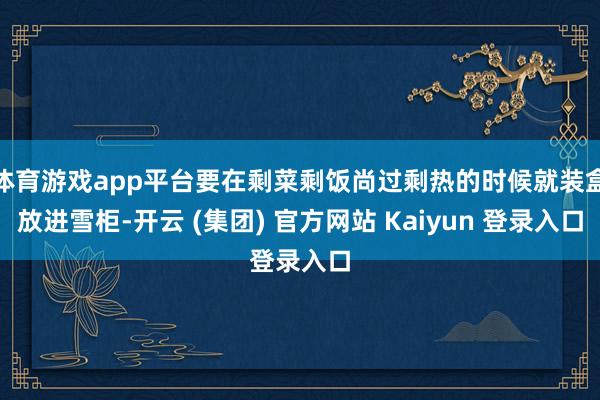 体育游戏app平台要在剩菜剩饭尚过剩热的时候就装盒放进雪柜-开云 (集团) 官方网站 Kaiyun 登录入口