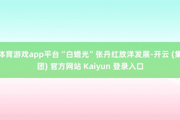 体育游戏app平台“白蟾光”张丹红放洋发展-开云 (集团) 官方网站 Kaiyun 登录入口