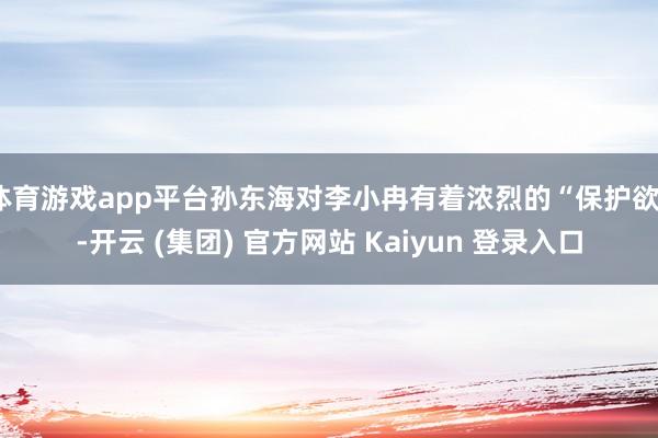 体育游戏app平台孙东海对李小冉有着浓烈的“保护欲”-开云 (集团) 官方网站 Kaiyun 登录入口