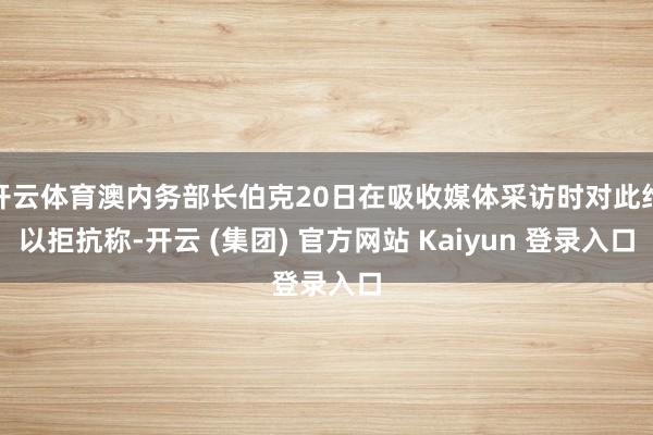 开云体育澳内务部长伯克20日在吸收媒体采访时对此给以拒抗称-开云 (集团) 官方网站 Kaiyun 登录入口