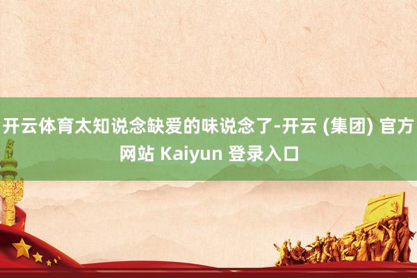 开云体育太知说念缺爱的味说念了-开云 (集团) 官方网站 Kaiyun 登录入口