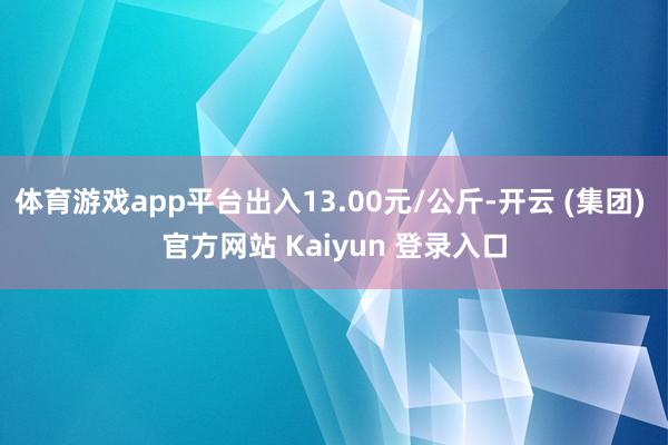 体育游戏app平台出入13.00元/公斤-开云 (集团) 官方网站 Kaiyun 登录入口