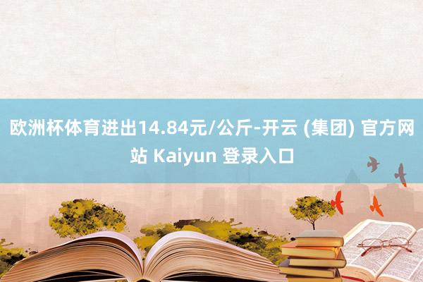 欧洲杯体育进出14.84元/公斤-开云 (集团) 官方网站 Kaiyun 登录入口