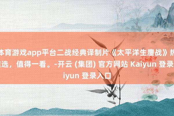 体育游戏app平台二战经典译制片《太平洋生鏖战》热烈推选，值得一看。-开云 (集团) 官方网站 Kaiyun 登录入口