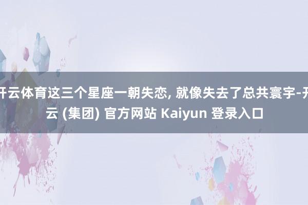 开云体育这三个星座一朝失恋, 就像失去了总共寰宇-开云 (集团) 官方网站 Kaiyun 登录入口