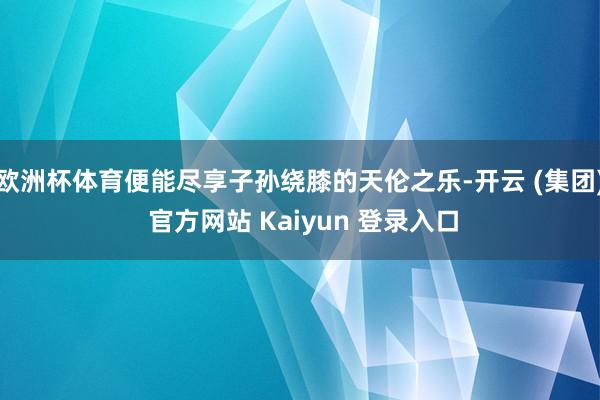 欧洲杯体育便能尽享子孙绕膝的天伦之乐-开云 (集团) 官方网站 Kaiyun 登录入口