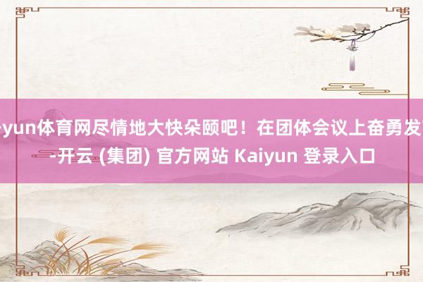 开yun体育网尽情地大快朵颐吧！在团体会议上奋勇发言-开云 (集团) 官方网站 Kaiyun 登录入口