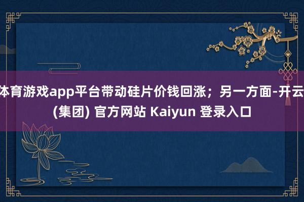 体育游戏app平台带动硅片价钱回涨；另一方面-开云 (集团) 官方网站 Kaiyun 登录入口