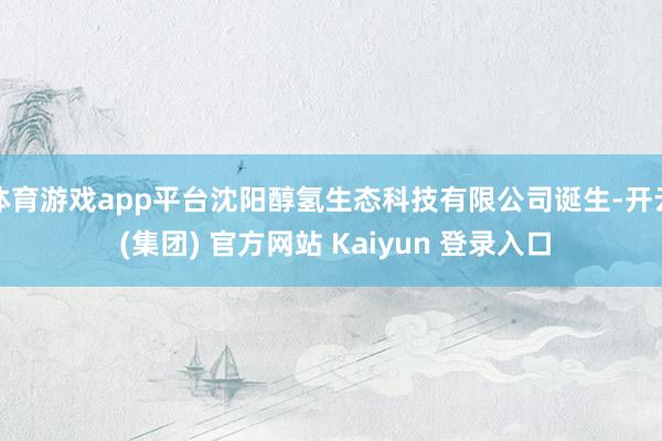 体育游戏app平台沈阳醇氢生态科技有限公司诞生-开云 (集团) 官方网站 Kaiyun 登录入口