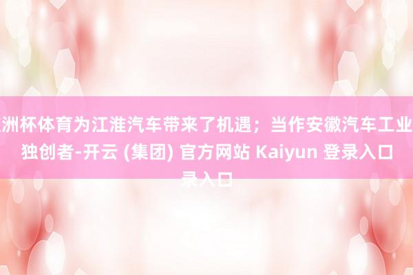 欧洲杯体育为江淮汽车带来了机遇；当作安徽汽车工业的独创者-开云 (集团) 官方网站 Kaiyun 登录入口