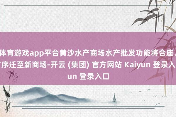 体育游戏app平台黄沙水产商场水产批发功能将合座、有序迁至新商场-开云 (集团) 官方网站 Kaiyun 登录入口
